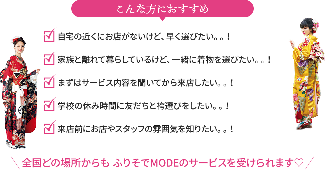 こんな方におすすめ 自宅の近くにお店がないけど、早く選びたい。。！ 家族と離れて暮らしているけど、一緒に着物を選びたい。。！ まずはサービス内容を聞いてから来店したい。。！ 学校の休み時間に友だちと袴選びをしたい。。！ 来店前にお店やスタッフの雰囲気を知りたい。。！ 全国どの場所からもふりそでMODEのサービスを受けられます