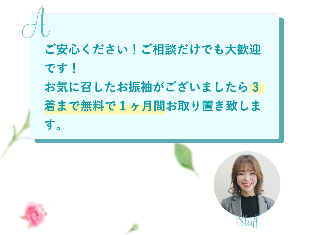 ご安心ください！ご相談だけでも大歓迎です！お気に召したお振袖がございましたら3着まで無料で1ヶ月間お取り置き致します。